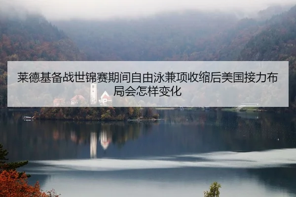 莱德基备战世锦赛期间自由泳兼项收缩后美国接力布局会怎样变化