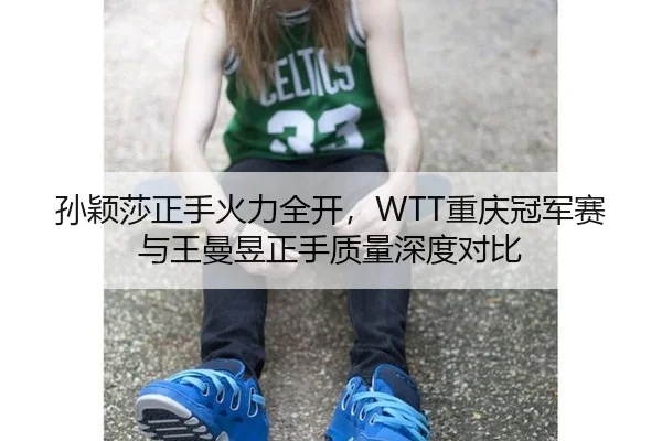 孙颖莎正手火力全开，WTT重庆冠军赛与王曼昱正手质量深度对比