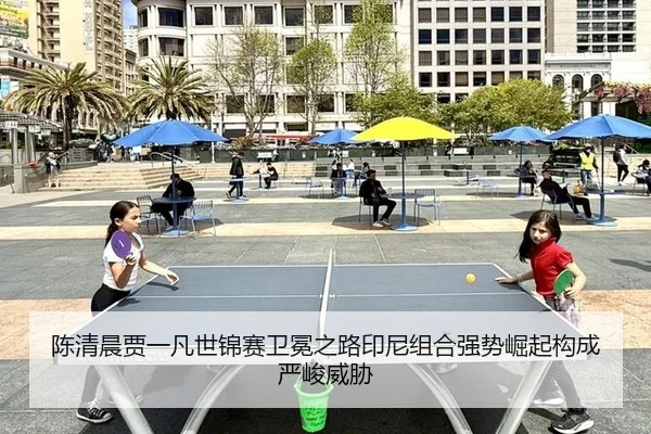 陈清晨贾一凡世锦赛卫冕之路印尼组合强势崛起构成严峻威胁