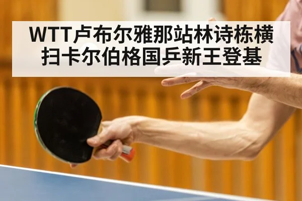 WTT卢布尔雅那站林诗栋横扫卡尔伯格国乒新王登基