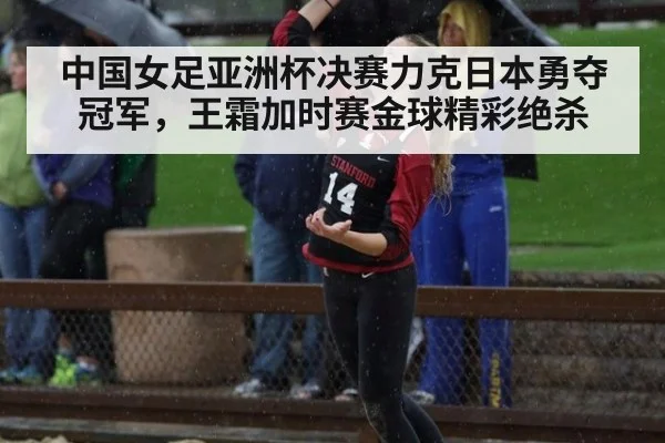 中国女足亚洲杯决赛力克日本勇夺冠军，王霜加时赛金球精彩绝杀