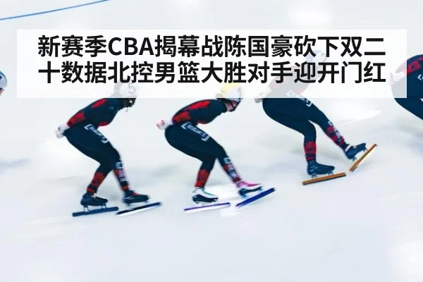 新赛季CBA揭幕战陈国豪砍下双二十数据北控男篮大胜对手迎开门红